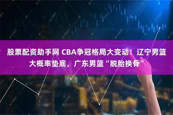股票配资助手网 CBA争冠格局大变动！辽宁男篮大概率垫底，广东男篮“脱胎换骨”