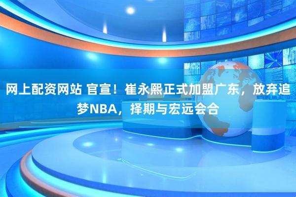 网上配资网站 官宣！崔永熙正式加盟广东，放弃追梦NBA，择期与宏远会合