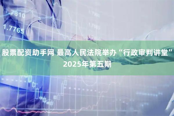 股票配资助手网 最高人民法院举办“行政审判讲堂”2025年第五期