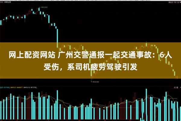 网上配资网站 广州交警通报一起交通事故：6人受伤，系司机疲劳驾驶引发
