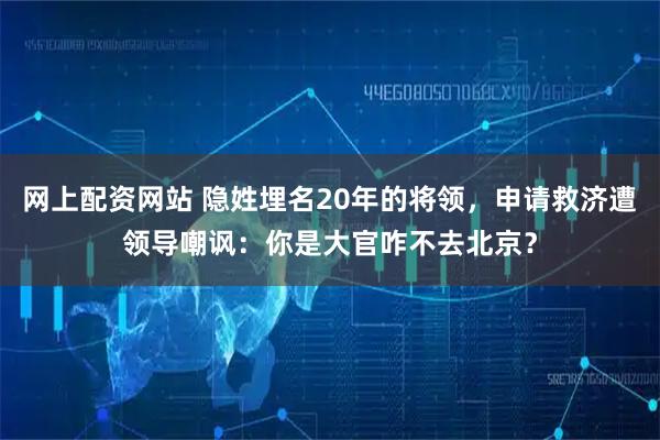 网上配资网站 隐姓埋名20年的将领，申请救济遭领导嘲讽：你是大官咋不去北京？