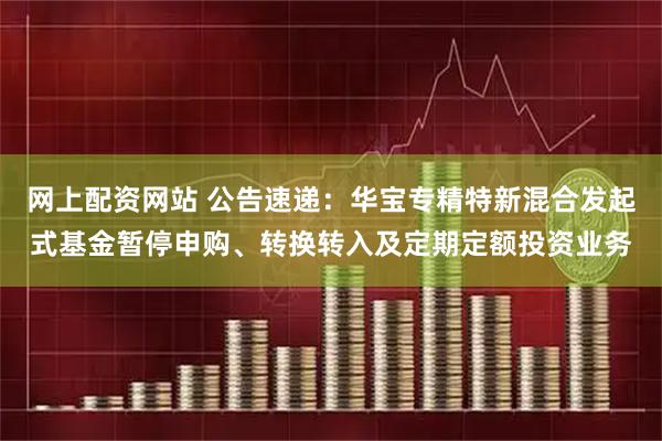 网上配资网站 公告速递：华宝专精特新混合发起式基金暂停申购、转换转入及定期定额投资业务