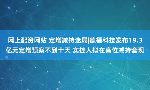 网上配资网站 定增减持迷局|德福科技发布19.3亿元定增预案不到十天 实控人拟在高位减持套现