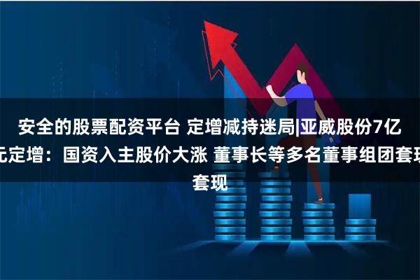 安全的股票配资平台 定增减持迷局|亚威股份7亿元定增：国资入主股价大涨 董事长等多名董事组团套现