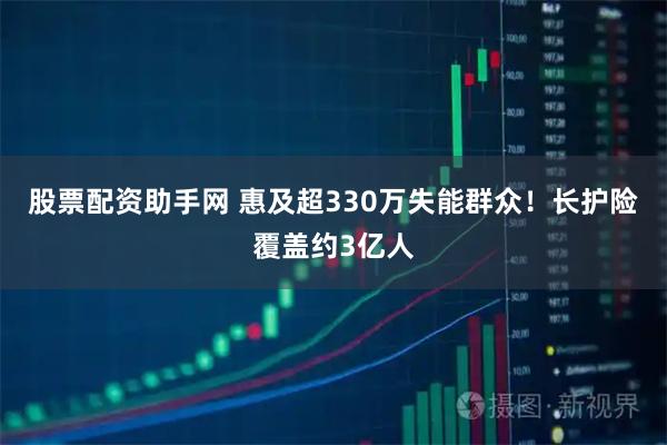 股票配资助手网 惠及超330万失能群众！长护险覆盖约3亿人
