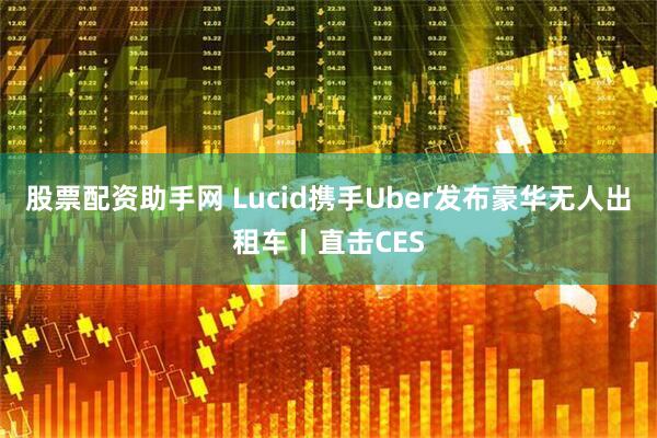股票配资助手网 Lucid携手Uber发布豪华无人出租车丨直击CES