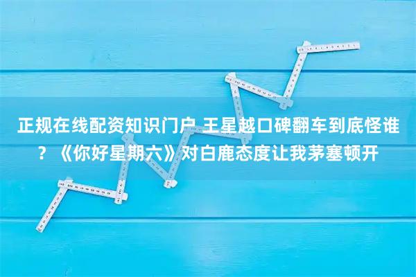 正规在线配资知识门户 王星越口碑翻车到底怪谁？《你好星期六》对白鹿态度让我茅塞顿开