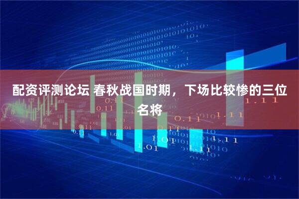 配资评测论坛 春秋战国时期，下场比较惨的三位名将