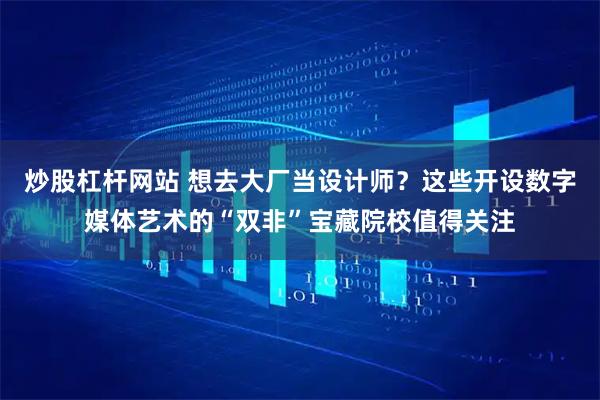 炒股杠杆网站 想去大厂当设计师？这些开设数字媒体艺术的“双非”宝藏院校值得关注
