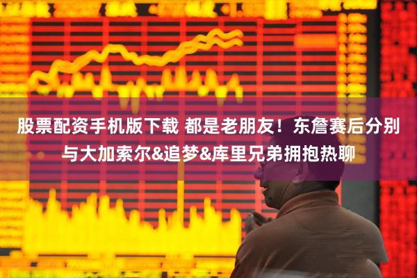 股票配资手机版下载 都是老朋友！东詹赛后分别与大加索尔&追梦&库里兄弟拥抱热聊