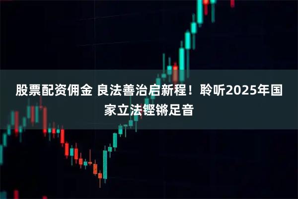 股票配资佣金 良法善治启新程！聆听2025年国家立法铿锵足音