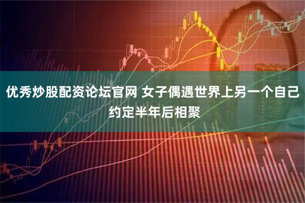 优秀炒股配资论坛官网 女子偶遇世界上另一个自己 约定半年后相聚