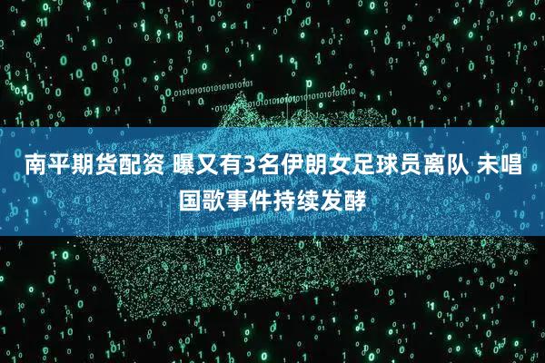 南平期货配资 曝又有3名伊朗女足球员离队 未唱国歌事件持续发酵