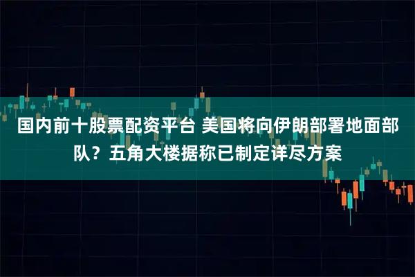 国内前十股票配资平台 美国将向伊朗部署地面部队？五角大楼据称已制定详尽方案