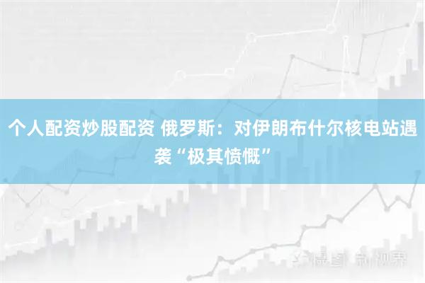 个人配资炒股配资 俄罗斯：对伊朗布什尔核电站遇袭“极其愤慨”