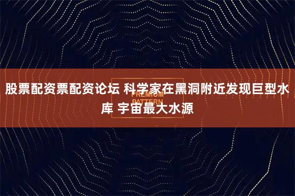 股票配资票配资论坛 科学家在黑洞附近发现巨型水库 宇宙最大水源